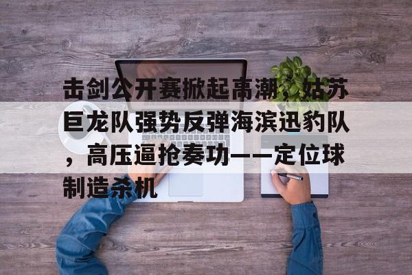 爱游戏入口-击剑公开赛掀起高潮，姑苏巨龙队强势反弹海滨迅豹队，高压逼抢奏功——定位球制造杀机的简单介绍