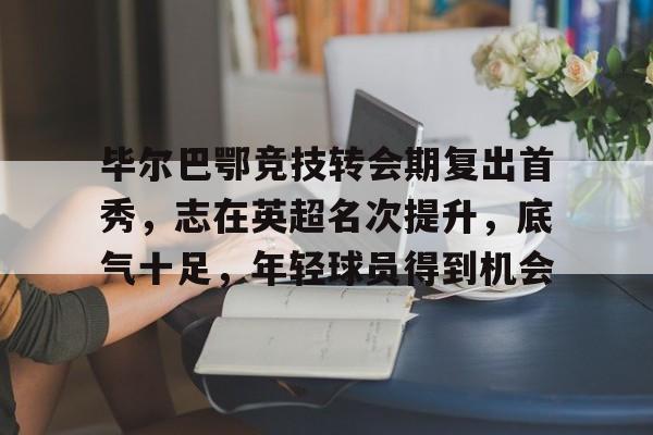 爱游戏官网-包含毕尔巴鄂竞技转会期复出首秀，志在英超名次提升，底气十足，年轻球员得到机会的词条