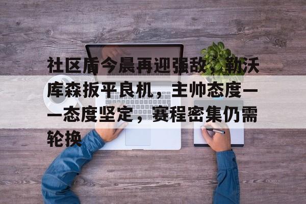 爱游戏网站-社区盾今晨再迎强敌，勒沃库森扳平良机，主帅态度——态度坚定，赛程密集仍需轮换的简单介绍